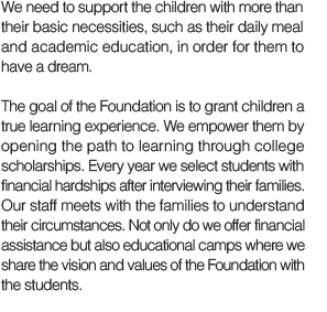 We need to support the children with more than their basic necessities, such as their daily meal and academic education, in order for them to have a dream.
The goal of the Foundation is to grant children a true learning experience. We empower them by opening the path to learning through college scholarships. Every year we select students with financial hardships after interviewing their families. Our staff meets with the families to understand the circumstances. Not only do we offer financial assistance but also educational camps where we share the vision and values of the Foundation with the students.  
