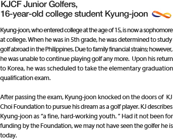 Kyung-joon, who entered college at the age of 15, is now a sophomore at college. When he was in 5th grade, he was determined to study golf abroad in the Philippines. Due to family financial strains; however, he was unable to continue playing golf any more.  Upon his return to Korea, he was scheduled to take the elementary graduation qualification exam.Kyung-joon, who entered college at the age of 15, is now a sophomore at college. When he was in 5th grade, he was determined to study golf abroad in the Philippines. Due to family financial strains; however, he was unable to continue playing golf any more.  Upon his return to Korea, he was scheduled to take the elementary graduation qualification exam.
