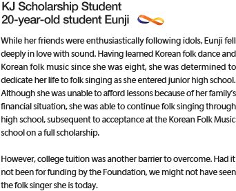 While her friends were enthusiastically following idols, Eunji fell deeply in love with sound. Having learned Korean folk dance and Korean folk music since she was eight, she was determined to dedicate her life to folk singing as she entered junior high school.  Although she was unable to afford lessons because of her family’s financial situation, she was able to continue folk singing through high school, subsequent to acceptance at the Korean Folk Music school on a full scholarship. However, college tuition was another barrier to overcome. Had it not been for funding by the Foundation, we might not have seen the folk singer she is today.